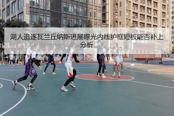 湖人追逐瓦兰丘纳斯进展曝光内线护框短板能否补上分析